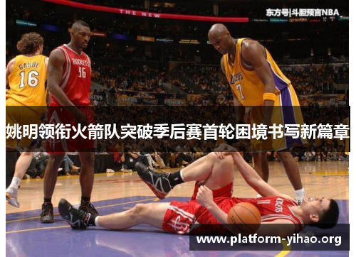 姚明领衔火箭队突破季后赛首轮困境书写新篇章 姚明领衔火箭队突破季后赛首轮困境书写新篇章