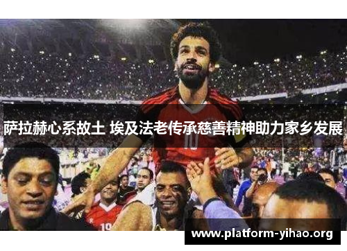 萨拉赫心系故土 埃及法老传承慈善精神助力家乡发展 萨拉赫心系故土 埃及法老传承慈善精神助力家乡发展