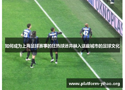 如何成为上海足球赛事的狂热球迷并融入这座城市的足球文化 如何成为上海足球赛事的狂热球迷并融入这座城市的足球文化