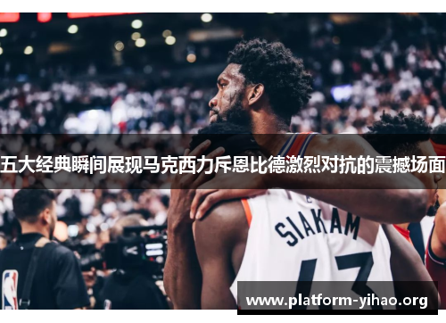 五大经典瞬间展现马克西力斥恩比德激烈对抗的震撼场面