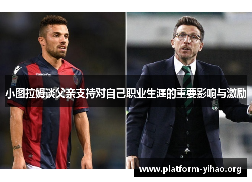 小图拉姆谈父亲支持对自己职业生涯的重要影响与激励 小图拉姆谈父亲支持对自己职业生涯的重要影响与激励