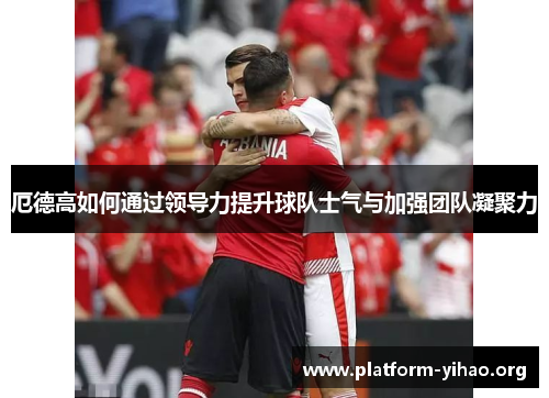 厄德高如何通过领导力提升球队士气与加强团队凝聚力 厄德高如何通过领导力提升球队士气与加强团队凝聚力