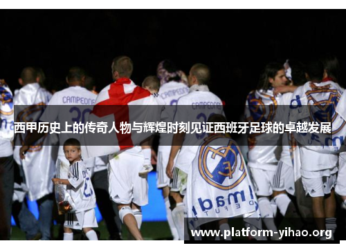 西甲历史上的传奇人物与辉煌时刻见证西班牙足球的卓越发展 西甲历史上的传奇人物与辉煌时刻见证西班牙足球的卓越发展