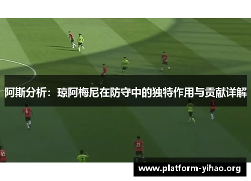 阿斯分析:琼阿梅尼在防守中的独特作用与贡献详解 阿斯分析:琼阿梅尼在防守中的独特作用与贡献详解